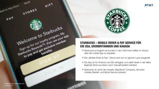 © www.twt.de
Quellenangabe: venturebeat.com
§ Starbucks ermöglicht es Kunden in den USA ihren Kaffee im Voraus
über die mobile App zu bezahlen
§ Der „Mobile Order & Pay“- Dienst wird nun im ganzen Land ausgerollt
§ Die App ist für Android und iOS verfügbar und wählt direkt in der Nähe
liegende Store aus (kann auch manuell bedient werden)
§ Starbucks ist somit die neueste „Big-Band“ Company, die einen
mobilen Bestell- und Abhol-Service anbietet
STARBUCKS – MOBILE ORDER & PAY SERVICE FÜR
DIE USA, GROßBRITANNIEN UND KANADA
 