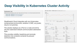 Stealthwatch Cloud integrates with any Kubernetes
containerized environment, whether in GKE, any public
cloud or on-premise.
The solution deploys as a Pod on a node and shims
into the node-level network communication abstraction
layer.
This provides visibility, baselining and anomaly
detection into container-container & pod-pod
communications.
Deep Visibility in Kubernetes Cluster Activity
 