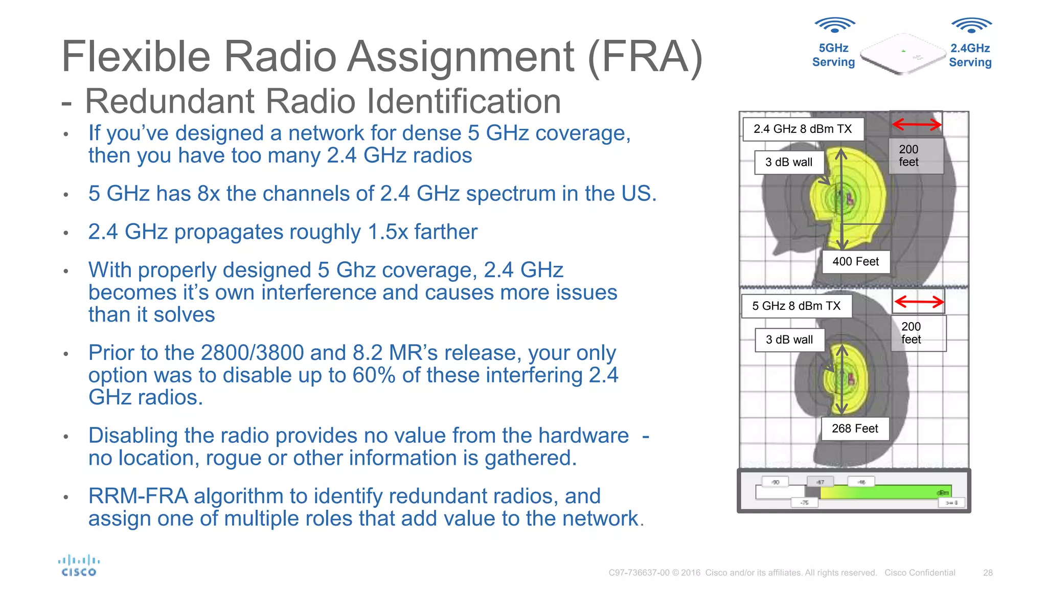 • If you’ve designed a network for dense 5 GHz coverage,
then you have too many 2.4 GHz radios
• 5 GHz has 8x the channels of 2.4 GHz spectrum in the US.
• 2.4 GHz propagates roughly 1.5x farther
• With properly designed 5 Ghz coverage, 2.4 GHz
becomes it’s own interference and causes more issues
than it solves
• Prior to the 2800/3800 and 8.2 MR’s release, your only
option was to disable up to 60% of these interfering 2.4
GHz radios.
• Disabling the radio provides no value from the hardware -
no location, rogue or other information is gathered.
• RRM-FRA algorithm to identify redundant radios, and
assign one of multiple roles that add value to the network.
Flexible Radio Assignment (FRA)
- Redundant Radio Identification
3 dB wall
5 GHz 8 dBm TX
268 Feet
3 dB wall
2.4 GHz 8 dBm TX
200
feet
400 Feet
200
feet
5GHz
Serving
2.4GHz
Serving
 