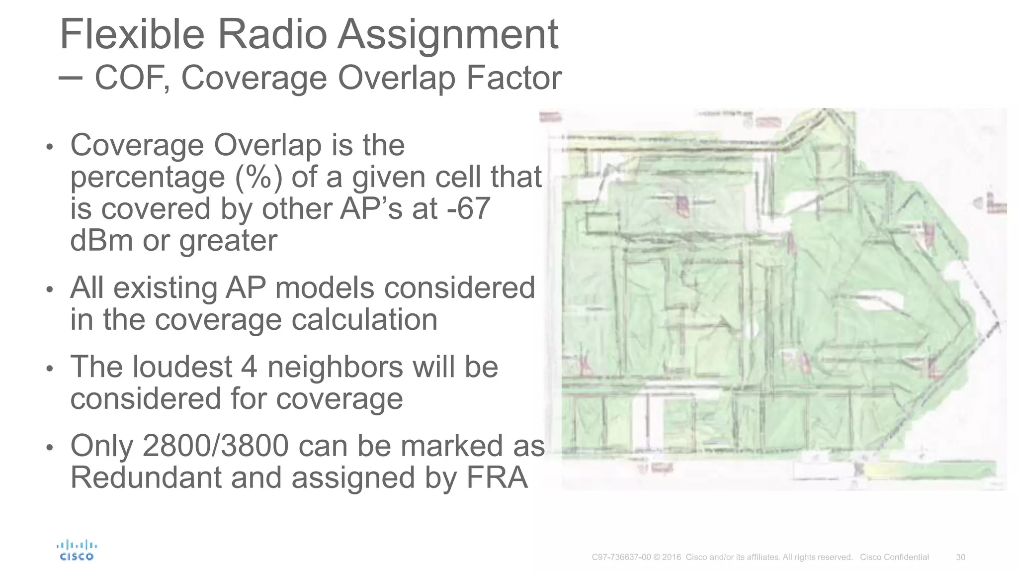• Coverage Overlap is the
percentage (%) of a given cell that
is covered by other AP’s at -67
dBm or greater
• All existing AP models considered
in the coverage calculation
• The loudest 4 neighbors will be
considered for coverage
• Only 2800/3800 can be marked as
Redundant and assigned by FRA
Flexible Radio Assignment
– COF, Coverage Overlap Factor
 