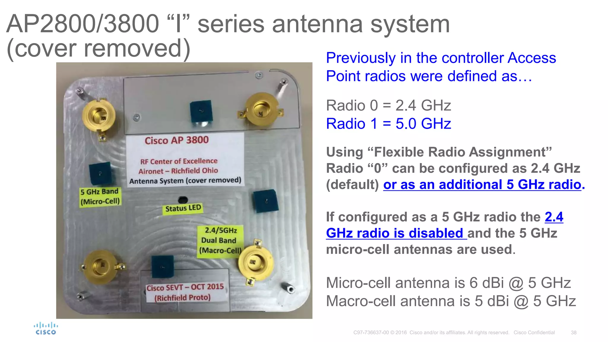 AP2800/3800 “I” series antenna system
(cover removed) Previously in the controller Access
Point radios were defined as…
Radio 0 = 2.4 GHz
Radio 1 = 5.0 GHz
Using “Flexible Radio Assignment”
Radio “0” can be configured as 2.4 GHz
(default) or as an additional 5 GHz radio.
If configured as a 5 GHz radio the 2.4
GHz radio is disabled and the 5 GHz
micro-cell antennas are used.
Micro-cell antenna is 6 dBi @ 5 GHz
Macro-cell antenna is 5 dBi @ 5 GHz
 