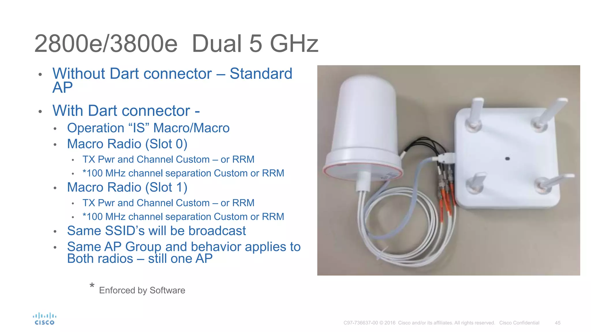 2800e/3800e Dual 5 GHz
• Without Dart connector – Standard
AP
• With Dart connector -
• Operation “IS” Macro/Macro
• Macro Radio (Slot 0)
• TX Pwr and Channel Custom – or RRM
• *100 MHz channel separation Custom or RRM
• Macro Radio (Slot 1)
• TX Pwr and Channel Custom – or RRM
• *100 MHz channel separation Custom or RRM
• Same SSID’s will be broadcast
• Same AP Group and behavior applies to
Both radios – still one AP
* Enforced by Software
 