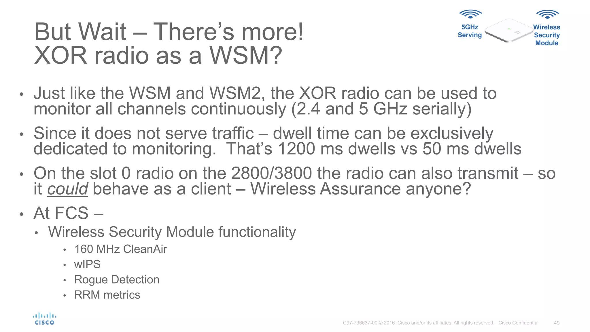But Wait – There’s more!
XOR radio as a WSM?
5GHz
Serving
Wireless
Security
Module
• Just like the WSM and WSM2, the XOR radio can be used to
monitor all channels continuously (2.4 and 5 GHz serially)
• Since it does not serve traffic – dwell time can be exclusively
dedicated to monitoring. That’s 1200 ms dwells vs 50 ms dwells
• On the slot 0 radio on the 2800/3800 the radio can also transmit – so
it could behave as a client – Wireless Assurance anyone?
• At FCS –
• Wireless Security Module functionality
• 160 MHz CleanAir
• wIPS
• Rogue Detection
• RRM metrics
 
