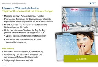 Aktionen zur Adressgenerierung


Interaktiver Weihnachtskalender:
Täglicher Kundenkontakt mit Überraschungen
  Microsite mit TWT-Adventskalender-Funktion
  Prominenter Teaser auf der Startseite oder alternativ
   Lightbox mit einem Eingabefeld für die E-Mail-Adresse
  Nach Eingabe der E-Mail-Adresse automatische
   Weiterleitung auf Microsite
  Hinter den einzelnen Türchen, die Tag für Tag
   geöffnet werden können, verbergen sich z. B.
     Spiele, Downloadmaterialien, Rabattaktionen
     Mit dem eCalendar greifen Sie auf eine
      ausgereifte Lösung zu


Ihre Vorteile
  Interaktion auf der Website, Kundenbindung
  Generierung von Newsletter-Adressen und
   verbesserten Mehrwert für Abonnenten
                                                           ab 3.960 €
  Steigerung Interesse an Website

Copyright 2012 TWT
 