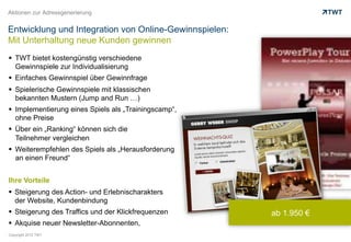Aktionen zur Adressgenerierung


Entwicklung und Integration von Online-Gewinnspielen:
Mit Unterhaltung neue Kunden gewinnen
  TWT bietet kostengünstig verschiedene
   Gewinnspiele zur Individualisierung
  Einfaches Gewinnspiel über Gewinnfrage
  Spielerische Gewinnspiele mit klassischen
   bekannten Mustern (Jump and Run …)
  Implementierung eines Spiels als „Trainingscamp“,
   ohne Preise
  Über ein „Ranking“ können sich die
   Teilnehmer vergleichen
  Weiterempfehlen des Spiels als „Herausforderung
   an einen Freund“


Ihre Vorteile
  Steigerung des Action- und Erlebnischarakters
   der Website, Kundenbindung
  Steigerung des Traffics und der Klickfrequenzen      ab 1.950 €
  Akquise neuer Newsletter-Abonnenten,
Copyright 2012 TWT
 