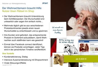 Aktionen zur Adressgenerierung


Der Weihnachtsmann braucht Hilfe:
Nutzer lösen Rätsel im Shop

  Der Weihnachtsmann braucht Unterstützung
   beim Schlittenpacken: Die Wunschzettel sind
   unleserlich oder sagen ihm einfach nichts…

  Mehrmals täglich gibt es aus verschiedenen
   Produktsortimenten jeweils einen neuen
   Wunschzettel zu entschlüsseln und zu gewinnen.

  Ihre Kunden sind gefordert, das entsprechende
   Produkt im Sortiment aufzustöbern, damit Weih-
   nachten auch stattfinden kann wie gewohnt!

  Einmal über Facebook connect identifiziert,
   können sie Produkte vorschlagen: Jeder Tipp
   wird in der persönlichen Timeline veröffentlicht
Ihre Vorteile
  Kundenaktivierung, Dialog
  Intensive Auseinandersetzung mit Shopsortiment     ab 9.600 €
  Virale Streuungs-Effekte
Copyright 2012 TWT
 