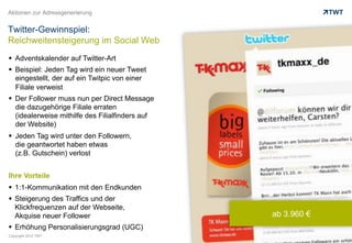 Aktionen zur Adressgenerierung


Twitter-Gewinnspiel:
Reichweitensteigerung im Social Web
  Adventskalender auf Twitter-Art
  Beispiel: Jeden Tag wird ein neuer Tweet
   eingestellt, der auf ein Twitpic von einer
   Filiale verweist
  Der Follower muss nun per Direct Message
   die dazugehörige Filiale erraten
   (idealerweise mithilfe des Filialfinders auf
   der Website)
  Jeden Tag wird unter den Followern,
   die geantwortet haben etwas
   (z.B. Gutschein) verlost


Ihre Vorteile
  1:1-Kommunikation mit den Endkunden
  Steigerung des Traffics und der
   Klickfrequenzen auf der Webseite,
   Akquise neuer Follower                         ab 3.960 €
  Erhöhung Personalisierungsgrad (UGC)
Copyright 2012 TWT
 