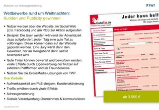 Aktionen zur Adressgenerierung


Wettbewerbe rund um Weihnachten:
Kunden und Publicity gewinnen
  Nutzer werden über die Website, im Social Web
   (z.B. Facebook) und am POS zur Aktion aufgerufen
  Beispiel: Die User werden während der Adventszeit
   dazu aufgefordert, jeden Tag eine gute Tat zu
   vollbringen. Diese können dann auf der Website
   gepostet werden. Eine Jury wählt dann den
   Gewinner, der an Heiligabend dann selbst
   beschenkt wird
  Gute Taten können bewertet und beworben werden:
   virale Effekte durch Eigenwerbung der Nutzer auf
   externen Plattformen und im Freundeskreis
  Nutzen Sie die CrossMedia-Lösungen von TWT
Ihre Vorteile
  Aufmerksamkeit am PoS steigern, Kundenaktivierung
  Traffic erhöhen durch virale Effekte
  Adressgenerierung
                                                       ab 3.960 €
  Soziale Verantwortung übernehmen & kommunizieren

Copyright 2012 TWT
 