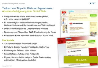 Abverkaufssteigernde Aktionen


Twittern von Tipps für Weihnachtsgeschenke:
Abverkaufssteigerung über Social Web

  Integration eines Profils eines Geschenkexperten,
   z.B. unter „geschenke2009 “
  Er twittert täglich beliebte Weihnachtsgeschenke,
   Weihnachtstipps und Sonderaktionen zur Weihnachtszeit
  Direkt-Verlinkung auf die Unternehmens-Website
  Betreuung und Pflege über TWT, Positionierung der News
  Einsatz des Know Hows der TWT-Solution Social Web

Ihre Vorteile
  1:1 Kommunikation mit Ihren Kunden
  Einholung direkter Kunden-Feedbacks, MaFo-Tool
  Erhöhung der Präsenz beim Nutzer
  Kontaktpflege, Aufbau eines Netzwerks
  Eigene Linkpopularität steigern, Social Bookmarking
   unterstützen (Reichweiten-Vorteile)                      ab 3.520 €

Copyright 2012 TWT
 