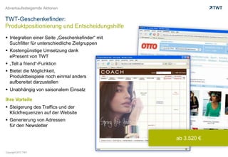Abverkaufssteigernde Aktionen


TWT-Geschenkefinder:
Produktpositionierung und Entscheidungshilfe
  Integration einer Seite „Geschenkefinder“ mit
   Suchfilter für unterschiedliche Zielgruppen
  Kostengünstige Umsetzung dank
   ePresent von TWT
  „Tell a friend“-Funktion
  Bietet die Möglichkeit,
   Produktbeispiele noch einmal anders
   aufbereitet darzustellen
  Unabhängig von saisonalem Einsatz

Ihre Vorteile
  Steigerung des Traffics und der
   Klickfrequenzen auf der Website
  Generierung von Adressen
   für den Newsletter

                                                   ab 3.520 €

Copyright 2012 TWT
 
