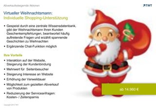 Abverkaufssteigernde Aktionen


Virtueller Weihnachtsmann:
Individuelle Shopping-Unterstützung
  Gespeist durch eine zentrale Wissensdatenbank,
   gibt der Weihnachtsmann Ihren Kunden
   Geschenkempfehlungen, beantwortet häufig
   auftretende Fragen und erzählt spannende
   Geschichten zu Weihnachten
  Ergänzende Chat-Funktion möglich

Ihre Vorteile
  Interaktion auf der Website,
   Steigerung der Kundenbindung
  Mehrwert für Seitenbesucher
  Steigerung Interesse an Website
  Erhöhung der Verweildauer
  Möglichkeit zum gezielten Abverkauf
   von Produkten                                    ab 14.960 €
  Reduzierung der Serviceanfragen:
   Kosten- / Zeitersparnis

Copyright 2012 TWT
 