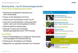 Abverkaufssteigernde Aktionen


Ranking-Seite „Top 20 Weihnachtsgeschenke“:
Prominente Angebotspräsentation
  Ranking der beliebtesten Geschenke auf
   einer Contentseite
  Teaser auf der Startseite (mit Top 5)
  Verlinkung auf Contentseite mit den Top 20
  Liste kann aus Abverkäufen in Stores generiert
   werden, aber auch manuell gesteuert werden
  Optional grafische Anpassungen
  Optimale Funktion bei individueller
   Gestaltungsmöglichkeit durch TWT-Produkte

Ihre Vorteile
  Anreiz für Beschäftigung mit möglichen Geschenken
   und Impulsgeber für Kaufentscheidung
  Erhöhung der Verweildauer auf Website               ab 1.920 €
  Möglichkeit zum gezielten Abverkauf von Produkten



Copyright 2012 TWT
 