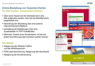 Abverkaufssteigernde Aktionen


Online-Bestellung von Gutschein-Karten:
Im Web kaufen, crossmedial einlösen
  Über einen Teaser auf der Startseite kann eine
   Site aufgerufen werden, über die der Bestellprozess
   abgewickelt wird
  Abwicklung der Bezahlung über eine externe
   Internet-Payment-Plattform
  Verwaltung der Bestellungen über eine
   Zusatztabelle im TWT PortalBuilder
  Alternativ: Erwerb einer Kundenkarte, mit der bei
   jedem Kauf Bonuspunkte erworben werden können


Ihre Vorteile
  Steigerung des Website-Traffics
   und der Klickfrequenzen
  POS-Lead-Generierung, Steigerung des Abverkaufs
  Steigerung der Kundenbindung
                                                         ab 3.960 €

Copyright 2012 TWT
 