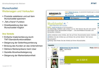 Abverkaufssteigernde Aktionen


Wunschzettel:
Weitersagen und Verkaufen
  Produkte selektieren und auf dem
   Wunschzettel speichern
  „Tell a friend“-Funktion
  Direktbestellung über den
   Wunschzettel möglich


Ihre Vorteile
  Einfache Implementierung durch
   TWT-Standardfunktionalitäten
  Steigerung der Seitenfrequentierung
  Bindung des Kunden an das Unternehmen
  Stärkere Markenpräsenz beim User
  Gezielte Abverkaufssteigerung
  Steigerung der Markenbekanntheit

                                           ab 3.520 €

Copyright 2012 TWT
 