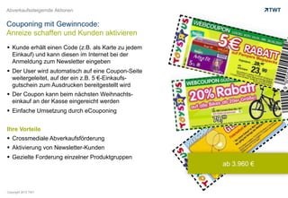 Abverkaufssteigernde Aktionen


Couponing mit Gewinncode:
Anreize schaffen und Kunden aktivieren
  Kunde erhält einen Code (z.B. als Karte zu jedem
   Einkauf) und kann diesen im Internet bei der
   Anmeldung zum Newsletter eingeben
  Der User wird automatisch auf eine Coupon-Seite
   weitergeleitet, auf der ein z.B. 5 €-Einkaufs-
   gutschein zum Ausdrucken bereitgestellt wird
  Der Coupon kann beim nächsten Weihnachts-
   einkauf an der Kasse eingereicht werden
  Einfache Umsetzung durch eCouponing


Ihre Vorteile
  Crossmediale Abverkaufsförderung
  Aktivierung von Newsletter-Kunden
  Gezielte Forderung einzelner Produktgruppen
                                                      ab 3.960 €



Copyright 2012 TWT
 