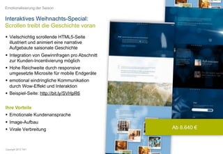 Emotionalisierung der Saison


Interaktives Weihnachts-Special:
Scrollen treibt die Geschichte voran
  Vielschichtig scrollende HTML5-Seite
   illustriert und animiert eine narrative
   Aufgebaute saisonale Geschichte
  Integration von Gewinnfragen pro Abschnitt
   zur Kunden-Incentivierung möglich
  Hohe Reichweite durch responsive
   umgesetzte Microsite für mobile Endgeräte
  emotional eindringliche Kommunikation
   durch Wow-Effekt und Interaktion
  Beispiel-Seite: http://bit.ly/SVHpR6


Ihre Vorteile
  Emotionale Kundenansprache
  Image-Aufbau
  Virale Verbreitung                           Ab 8.640 €



Copyright 2012 TWT
 
