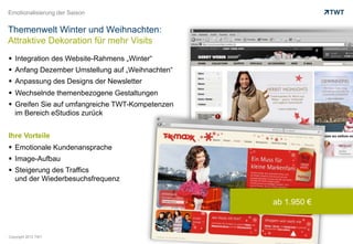 Emotionalisierung der Saison


Themenwelt Winter und Weihnachten:
Attraktive Dekoration für mehr Visits
  Integration des Website-Rahmens „Winter“
  Anfang Dezember Umstellung auf „Weihnachten“
  Anpassung des Designs der Newsletter
  Wechselnde themenbezogene Gestaltungen
  Greifen Sie auf umfangreiche TWT-Kompetenzen
   im Bereich eStudios zurück


Ihre Vorteile
  Emotionale Kundenansprache
  Image-Aufbau
  Steigerung des Traffics
   und der Wiederbesuchsfrequenz


                                                  ab 1.950 €



Copyright 2012 TWT
 