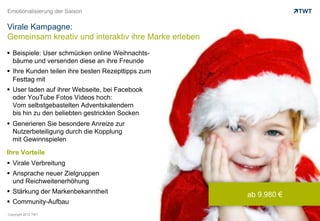 Emotionalisierung der Saison

Virale Kampagne:
Gemeinsam kreativ und interaktiv ihre Marke erleben
  Beispiele: User schmücken online Weihnachts-
   bäume und versenden diese an ihre Freunde
  Ihre Kunden teilen ihre besten Rezepttipps zum
   Festtag mit
  User laden auf ihrer Webseite, bei Facebook
   oder YouTube Fotos Videos hoch:
   Vom selbstgebastelten Adventskalendern
   bis hin zu den beliebten gestrickten Socken
  Generieren Sie besondere Anreize zur
   Nutzerbeteiligung durch die Kopplung
   mit Gewinnspielen

Ihre Vorteile
  Virale Verbreitung
  Ansprache neuer Zielgruppen
   und Reichweitenerhöhung
  Stärkung der Markenbekanntheit
                                                      ab 9.980 €
  Community-Aufbau
Copyright 2012 TWT
 