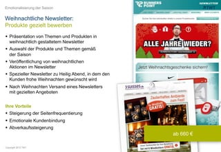 Emotionalisierung der Saison


Weihnachtliche Newsletter:
Produkte gezielt bewerben
  Präsentation von Themen und Produkten in
   weihnachtlich gestaltetem Newsletter
  Auswahl der Produkte und Themen gemäß
   der Saison
  Veröffentlichung von weihnachtlichen
   Aktionen im Newsletter
  Spezieller Newsletter zu Heilig Abend, in dem den
   Kunden frohe Weihnachten gewünscht wird
  Nach Weihnachten Versand eines Newsletters
   mit gezielten Angeboten


Ihre Vorteile
  Steigerung der Seitenfrequentierung
  Emotionale Kundenbindung
  Abverkaufssteigerung
                                                       ab 660 €

Copyright 2012 TWT
 