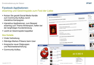 Emotionalisierung der Saison

Facebook Applikationen:
eGaming und Gewinnspiele zum Fest der Liebe
  Nutzen Sie gezielt Social Media Kanäle
   zum Community-Aufbau durch
   interaktive Kampagnen
  Interaktive Applikationen, zum Beispiel
   eGaming zum Thema Wintersport, helfen bei
   der langfristigen Kundenbindung
  Leicht an Gewinnspiele koppelbar

Ihre Vorteile
  Virale Verbreitung
  Ständige Marken-Präsenz beim User
  Ansprache neuer Zielgruppen
   und Reichweitenerhöhung
  Community-Aufbau

                                               ab 6.980 €



Copyright 2012 TWT
 