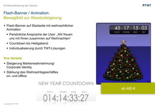 Emotionalisierung der Saison


Flash-Banner / Animation:
Bewegtbild zur Absatzsteigerung
  Flash-Banner auf Startseite mit weihnachtlicher
   Animation
     Persönliche Ansprache der User: „Wir freuen
      uns mit Ihnen zusammen auf Weihnachten“
     Countdown bis Heiligabend
     Individualisierung durch TWT-Lösungen


Ihre Vorteile
  Steigerung Markenwahrnehmung/
   Corporate Identity
  Stärkung des Weihnachtsgeschäftes
   on- und offline



                                                     ab 480 €



Copyright 2012 TWT
 