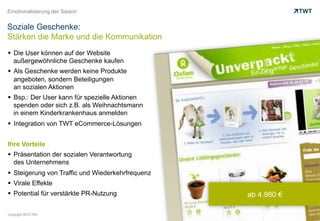 Emotionalisierung der Saison


Soziale Geschenke:
Stärken die Marke und die Kommunikation
  Die User können auf der Website
   außergewöhnliche Geschenke kaufen
  Als Geschenke werden keine Produkte
   angeboten, sondern Beteiligungen
   an sozialen Aktionen
  Bsp.: Der User kann für spezielle Aktionen
   spenden oder sich z.B. als Weihnachtsmann
   in einem Kinderkrankenhaus anmelden
  Integration von TWT eCommerce-Lösungen


Ihre Vorteile
  Präsentation der sozialen Verantwortung
   des Unternehmens
  Steigerung von Traffic und Wiederkehrfrequenz
  Virale Effekte
  Potential für verstärkte PR-Nutzung             ab 4.980 €

Copyright 2012 TWT
 