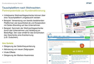 Emotionalisierung der Saison


Tauschplattform nach Weihnachten:
Partnerpotentiale zur Kundenaktivierung
  Unliebsame Weihnachtsgeschenke können über
   eine Tauschplattform umgetauscht werden
  Beispiel: Verwendung von bereits bestehenden
   Plattformen wie tauschticket.de und Kooperation
   mit Seiten-Branding auf das Unternehmen
  Beispiel: Sammeln der Weihnachtsgeschenke
   durch das Unternehmen und Verteilung an
   Bedürftige. Der User erhält für das Einschicken
   des Geschenks eine Anerkennung
   (z.B. Gutschein)


Ihre Vorteile
  Steigerung der Seitenfrequentierung
  Aktivierung von neuen Zielgruppen
  Virale Effekte                                    ab 3.960 €
  Steigerung der Marken-Awareness


Copyright 2012 TWT
 