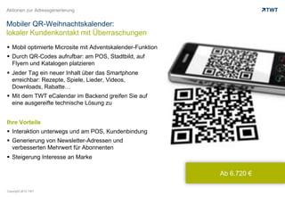 Aktionen zur Adressgenerierung


Mobiler QR-Weihnachtskalender:
lokaler Kundenkontakt mit Überraschungen
  Mobil optimierte Microsite mit Adventskalender-Funktion
  Durch QR-Codes aufrufbar: am POS, Stadtbild, auf
   Flyern und Katalogen platzieren
  Jeder Tag ein neuer Inhalt über das Smartphone
   erreichbar: Rezepte, Spiele, Lieder, Videos,
   Downloads, Rabatte…
  Mit dem TWT eCalendar im Backend greifen Sie auf
   eine ausgereifte technische Lösung zu


Ihre Vorteile
  Interaktion unterwegs und am POS, Kundenbindung
  Generierung von Newsletter-Adressen und
   verbesserten Mehrwert für Abonnenten
  Steigerung Interesse an Marke

                                                             Ab 6.720 €

Copyright 2012 TWT
 