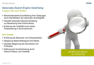 Off-Page-Aktionen


Saisonales Search Engine Advertising:
Lassen Sie sich finden
  Reichweitenstarke Erschließung Ihrer Zielgruppe
   durch Identifikation der relevanten Suchbegriffe
  Gezielte saisonale Adwords-Schaltung
   zur Bewerbung ihres Online-Shops
  Erhöhung der Visibilität durch starke
   Positionierung in Suchmaschinen


Ihre Vorteile
  Erhöhung der Besucher und Verkaufszahlen
  Steigerung Bekanntheitsgrad ihrer Marke
  Gezielte Steigerung des Abverkaufs von
   Produkten
  Stärkung der Kundenbindung durch
   höhere Präsenz und Visibilität                     ab 690 € pro Monat
                                                        zzgl. Werbebudget




Copyright 2012 TWT
 