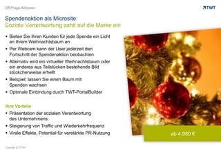 Off-Page-Aktionen


Spendenaktion als Microsite:
Soziale Verantwortung zahlt auf die Marke ein
  Bieten Sie Ihren Kunden für jede Spende ein Licht
   an Ihrem Weihnachtsbaum an
  Per Webcam kann der User jederzeit den
   Fortschritt der Spendenaktion beobachten
  Alternativ wird ein virtueller Weihnachtsbaum oder
   ein anderes aus Teilstücken bestehende Bild
   stückchenweise erhellt
  Beispiel: lassen Sie einen Baum mit
   Spenden wachsen
  Optimale Einbindung durch TWT-PortalBuilder


Ihre Vorteile
  Präsentation der sozialen Verantwortung
   des Unternehmens
  Steigerung von Traffic und Wiederkehrfrequenz
  Virale Effekte, Potential für verstärkte PR-Nutzung   ab 4.980 €

Copyright 2012 TWT
 