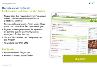 Off-Page-Aktionen


Rezepte zur Adventszeit:
Lecker essen und neue Kunden finden
  Nutzer teilen ihre Rezeptideen inkl. Fotoupload
   mit der Unternehmens-Rezepte-Gruppe
   (Facebook, StudiVZ)
  Rezepte in Kochgruppen, -Foren sowie -Blogs
   posten und zusätzliche Reichweite erzeugen
  Eigenes Marken-gebrandetes Rezeptebuch
   on-demand aus der Community heraus
   erzeugen, z.B. über lulu.com
  Tipps & Tricks fördern den Dialog zwischen
   den Nutzern
  Verwaltung über TWT CMS


Ihre Vorteile
  Ansprache neuer Zielgruppen
  Kunden aktivieren, virale Effekte
                                                     ab 2.880 €

Copyright 2012 TWT
 
