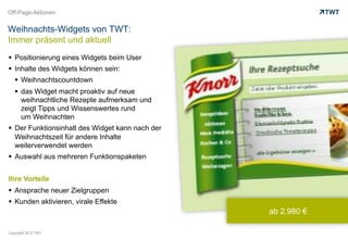 Off-Page-Aktionen


Weihnachts-Widgets von TWT:
Immer präsent und aktuell
  Positionierung eines Widgets beim User
  Inhalte des Widgets können sein:
     Weihnachtscountdown
     das Widget macht proaktiv auf neue
      weihnachtliche Rezepte aufmerksam und
      zeigt Tipps und Wissenswertes rund
      um Weihnachten
  Der Funktionsinhalt des Widget kann nach der
   Weihnachtszeit für andere Inhalte
   weiterverwendet werden
  Auswahl aus mehreren Funktionspaketen


Ihre Vorteile
  Ansprache neuer Zielgruppen
  Kunden aktivieren, virale Effekte
                                                  ab 2.980 €

Copyright 2012 TWT
 