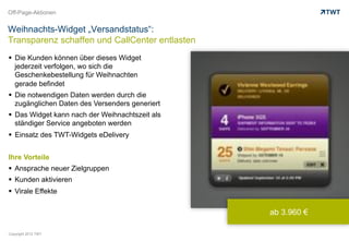 Off-Page-Aktionen


Weihnachts-Widget „Versandstatus“:
Transparenz schaffen und CallCenter entlasten
  Die Kunden können über dieses Widget
   jederzeit verfolgen, wo sich die
   Geschenkebestellung für Weihnachten
   gerade befindet
  Die notwendigen Daten werden durch die
   zugänglichen Daten des Versenders generiert
  Das Widget kann nach der Weihnachtszeit als
   ständiger Service angeboten werden
  Einsatz des TWT-Widgets eDelivery


Ihre Vorteile
  Ansprache neuer Zielgruppen
  Kunden aktivieren
  Virale Effekte

                                                 ab 3.960 €

Copyright 2012 TWT
 