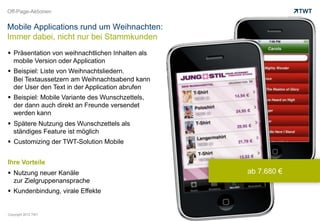 Off-Page-Aktionen


Mobile Applications rund um Weihnachten:
Immer dabei, nicht nur bei Stammkunden
  Präsentation von weihnachtlichen Inhalten als
   mobile Version oder Application
  Beispiel: Liste von Weihnachtsliedern.
   Bei Textaussetzern am Weihnachtsabend kann
   der User den Text in der Application abrufen
  Beispiel: Mobile Variante des Wunschzettels,
   der dann auch direkt an Freunde versendet
   werden kann
  Spätere Nutzung des Wunschzettels als
   ständiges Feature ist möglich
  Customizing der TWT-Solution Mobile


Ihre Vorteile
  Nutzung neuer Kanäle                            ab 7.680 €
   zur Zielgruppenansprache
  Kundenbindung, virale Effekte


Copyright 2012 TWT
 