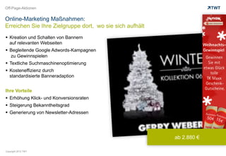 Off-Page-Aktionen


Online-Marketing Maßnahmen:
Erreichen Sie Ihre Zielgruppe dort, wo sie sich aufhält
  Kreation und Schalten von Bannern
   auf relevanten Webseiten
  Begleitende Google Adwords-Kampagnen
   zu Gewinnspielen
  Textliche Suchmaschinenoptimierung
  Kosteneffizienz durch
   standardisierte Banneradaption


Ihre Vorteile
  Erhöhung Klick- und Konversionsraten
  Steigerung Bekanntheitsgrad
  Generierung von Newsletter-Adressen




                                                          ab 2.880 €

Copyright 2012 TWT
 