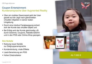 Off-Page-Aktionen


Coupon Entertainment:
Kundenansprache über Augmented Reality
  Über ein mobiles Gewinnspiel geht der User
   gezielt auf die Jagd nach gebrandeten
   virtuellen Objekten in seiner realen
   Umgebung.
  Durch eine intuitive Fangbewegung sichert
   sich der Kunde das virtuelle Objekt und
  Bei Erfolg wird der Kunde gleichzeitig z.B.
   durch Gewinne, Coupons, Rabatte belohnt
   und in den POS oder Online-Shop gezogen.


Ihre Vorteile
  Nutzung neuer Kanäle
   zur Zielgruppenansprache
  Kundenbindung, virale Effekte
  Lead-Generierung am POS
  Hoher Erlebnisfaktor                          Ab 7.680 €


Copyright 2012 TWT
 