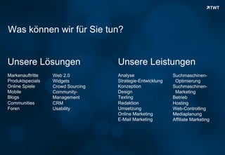Was können wir für Sie tun?


 Unsere Lösungen                      Unsere Leistungen
 Markenauftritte     Web 2.0          Analyse                 Suchmaschinen-
 Produktspecials     Widgets          Strategie-Entwicklung    Optimierung
 Online Spiele       Crowd Sourcing   Konzeption              Suchmaschinen-
 Mobile              Community-       Design                   Marketing
 Blogs               Management       Texting                 Betrieb
 Communities         CRM              Redaktion               Hosting
 Foren               Usability        Umsetzung               Web-Controlling
                                      Online Marketing        Mediaplanung
                                      E-Mail Marketing        Affiliate Marketing




Copyright 2012 TWT
 