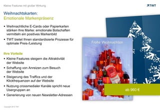 Kleine Features mit großer Wirkung


Weihnachtskarten:
Emotionale Markenpräsenz
  Weihnachtliche E-Cards oder Papierkarten
   stärken Ihre Marke: emotionale Botschaften
   vermitteln ein positives Markenbild
  TWT bietet Ihnen standardisierte Prozesse für
   optimale Preis-/Leistung


Ihre Vorteile
  Kleine Features steigern die Attraktivität
   der Website
  Schaffung von Anreizen zum Besuch
   der Website
  Steigerung des Traffics und der
   Klickfrequenzen auf der Website
  Nutzung crossmedialer Kanäle spricht neue
   Usergruppen an                                  ab 960 €
  Generierung von neuen Newsletter-Adressen


Copyright 2012 TWT
 
