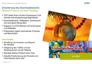 Kleine Features mit großer Wirkung


Erweiterung des Downloadbereichs:
Marken-Präsenz auf dem Desktop
  TWT bietet Ihnen mit dem Screensaver-Tool
   höchste Individualisierungsmöglichkeiten
  Downloadbereich: Wallpapers, Screensaver
   (mit animierten Elementen)
  Adaption von Print-Motiven auf Screensaver
   und Wallpaper
  Präsentation täglich wechselnder Produkte
   und Botschaften


Ihre Vorteile
  Schaffung von Anreizen zum Besuch
   der Website
  Steigerung des Traffics und der
   Klickfrequenzen auf der Website
  Ständige Marken-Präsenz beim User
  Aktuelle Positionierung der Produkte und     ab 480 €
   Informationen beim User
Copyright 2012 TWT
 