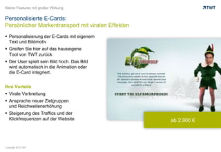 Kleine Features mit großer Wirkung


Personalisierte E-Cards:
Persönlicher Markentransport mit viralen Effekten
  Personalisierung der E-Cards mit eigenem
   Text und Bildmotiv
  Greifen Sie hier auf das hauseigene
   Tool von TWT zurück
  Der User spielt sein Bild hoch. Das Bild
   wird automatisch in die Animation oder
   die E-Card integriert.


Ihre Vorteile
  Virale Verbreitung
  Ansprache neuer Zielgruppen
   und Reichweitenerhöhung
  Steigerung des Traffics und der
   Klickfrequenzen auf der Website                  ab 2.900 €




Copyright 2012 TWT
 