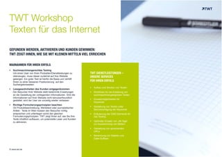 TWT Workshop 
Texten für das Internet 
GEFUNDEN WERDEN, AKTIVIEREN UND KUNDEN GEWINNEN: 
TWT ZEIGT IHNEN, WIE SIE MIT KLEINEN MITTELN VIEL ERREICHEN 
TWT DIENSTLEISTUNGEN – 
UNSERE SERVICES 
FÜR IHREN ERFOLG 
! Aufbau und Struktur von Texten 
! Richtlinien für die Erstellung von 
suchmaschinengeeigneten Texten 
! Einsatzmöglichkeiten für 
Keywords 
! Gestaltung von Texten unter 
Berücksichtigung der Keywords 
! Erläuterung der CMS-Elemente für 
das Texting 
! Optimaler Einsatz von „Alt-Tags“ 
zur Auszeichnung von Bildern 
! Gestaltung von sprechenden 
URLs 
! Benennung von Dateien und 
Datei-Suffixen 
MAßNAHMEN FÜR IHREN ERFOLG 
! Suchmaschinengerechtes Texting 
Um einen User von Ihren Produkten/Dienstleistungen zu 
überzeugen, muss dieser zunächst auf Ihre Website 
gelangen. Ein guter Text ist hierfür die Basis und verhilft 
Ihnen zu einer besseren Positionierung auf den 
Suchergebnisseiten. 
! Lesegewohnheiten des Kunden entgegenkommen 
Der Besucher Ihrer Website stellt bestimmte Erwartungen 
an die Gestaltung der vorliegenden Informationen. Sind die 
Informationen auf Ihrer Website nicht benutzerfreundlich 
gestaltet, wird der User sie vorzeitig wieder verlassen 
! Richtige Formulierungsprinzipien beachten 
Ob Produktbeschreibung, Werbetext oder journalistischer 
Artikel - Texte im Web müssen den Besucher richtig 
ansprechen und unterliegen somit den gleichen 
Formulierungsprinzipien. TWT zeigt Ihnen auf, wie Sie Ihre 
Texte inhaltlich aufbauen, um potenzielle Leser und Kunden 
zu aktivieren. 
© www.twt.de 
 