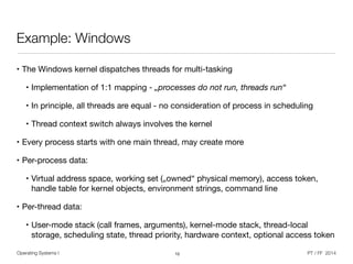 Operating Systems I PT / FF 2014
Example: Windows
• The Windows kernel dispatches threads for multi-tasking

• Implementation of 1:1 mapping - „processes do not run, threads run“

• In principle, all threads are equal - no consideration of process in scheduling

• Thread context switch always involves the kernel

• Every process starts with one main thread, may create more

• Per-process data:

• Virtual address space, working set („owned“ physical memory), access token,
handle table for kernel objects, environment strings, command line

• Per-thread data:

• User-mode stack (call frames, arguments), kernel-mode stack, thread-local
storage, scheduling state, thread priority, hardware context, optional access token
10
 