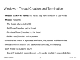 Operating Systems I PT / FF 2014
Windows - Thread Creation and Termination
• Threads start in the kernel, but have a trap frame to return to user mode

• Threads run until:
• The thread returns to the OS

• ExitThread() is called by the thread

• TerminateThread() is called on the thread

• ExitProcess() is called on the process

• When the last thread in a process terminates, the process itself terminates

• Thread continues to exist until last handle is closed (CloseHandle())

• Each thread has suspend count

• Can only execute if suspend count == 0, can be created in suspended state
13
 