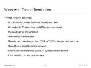 Operating Systems I PT / FF 2014
Windows - Thread Termination
• Thread rundown sequence:

• DLL notiﬁcation, unless TerminateThread() was used

• All handles to Windows User and GDI objects are closed

• Outstanding I/Os are cancelled

• Thread stack is deallocated

• Thread’s exit code changes from STILL_ACTIVE to the speciﬁed exit code

• Thread kernel object becomes signaled

• When handle and reference counts == 0, thread object deleted

• If last thread in process, process exits
15
 
