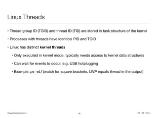 Operating Systems I PT / FF 2014
Linux Threads
• Thread group ID (TGID) and thread ID (TID) are stored in task structure of the kernel

• Processes with threads have identical PID and TGID

• Linux has distinct kernel threads

• Only executed in kernel mode, typically needs access to kernel data structures

• Can wait for events to occur, e.g. USB hotplugging

• Example: ps -eLf (watch for square brackets, LWP equals thread in the output)
18
 