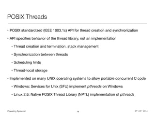 Operating Systems I PT / FF 2014
POSIX Threads
• POSIX standardized (IEEE 1003.1c) API for thread creation and synchronization

• API speciﬁes behavior of the thread library, not an implementation

• Thread creation and termination, stack management

• Synchronization between threads

• Scheduling hints

• Thread-local storage

• Implemented on many UNIX operating systems to allow portable concurrent C code

• Windows: Services for Unix (SFU) implement pthreads on Windows

• Linux 2.6: Native POSIX Thread Library (NPTL) implementation of pthreads
19
 