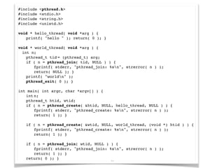 20
#include <pthread.h>!
#include <stdio.h>!
#include <string.h>!
#include <unistd.h>!
!
void * hello_thread( void *arg ) {!
! printf( "hello " ); return( 0 ); }!
!
void * world_thread( void *arg ) {!
int n;!
! pthread_t!tid!= (pthread_t) arg;!
! if ( n = pthread_join( tid, NULL ) ) {!
! ! fprintf( stderr, "pthread_join: %sn", strerror( n ) );!
! ! return( NULL ); }!
! printf( "worldn" );!
! pthread_exit( 0 ); }!
!
int main( int argc, char *argv[] ) {!
! int!n;!
! pthread_t!htid, wtid;!
! if ( n = pthread_create( &htid, NULL, hello_thread, NULL ) ) {!
! ! fprintf( stderr, "pthread_create: %sn", strerror( n ) );!
! ! return( 1 ); }!
!
! if ( n = pthread_create( &wtid, NULL, world_thread, (void *) htid ) ) {!
! ! fprintf( stderr, "pthread_create: %sn", strerror( n ) );!
! ! return( 1 ); }!
!
! if ( n = pthread_join( wtid, NULL ) ) {!
! ! fprintf( stderr, "pthread_join: %sn", strerror( n ) );!
! ! return( 1 ); }!
! return( 0 ); }
 