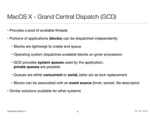 Operating Systems I PT / FF 2014
MacOS X - Grand Central Dispatch (GCD)
• Provides a pool of available threads

• Portions of applications (blocks) can be dispatched independently

• Blocks are lightweigt to create and queue

• Operating system dispatches available blocks on given processors

• GCD provides system queues used by the application, 
private queues are possible

• Queues are either concurrent or serial, latter act as lock replacement

• Blocks can be associated with an event source (timer, socket, ﬁle descriptor)

• Similar solutions available for other systems
21
 