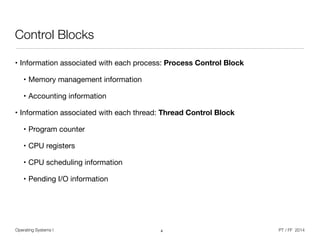 Operating Systems I PT / FF 2014
Control Blocks
• Information associated with each process: Process Control Block
• Memory management information

• Accounting information

• Information associated with each thread: Thread Control Block
• Program counter

• CPU registers

• CPU scheduling information

• Pending I/O information
4
 
