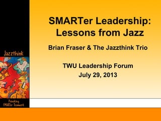 SMARTer Leadership:
Lessons from Jazz
Brian Fraser & The Jazzthink Trio
TWU Leadership Forum
July 29, 2013
 
